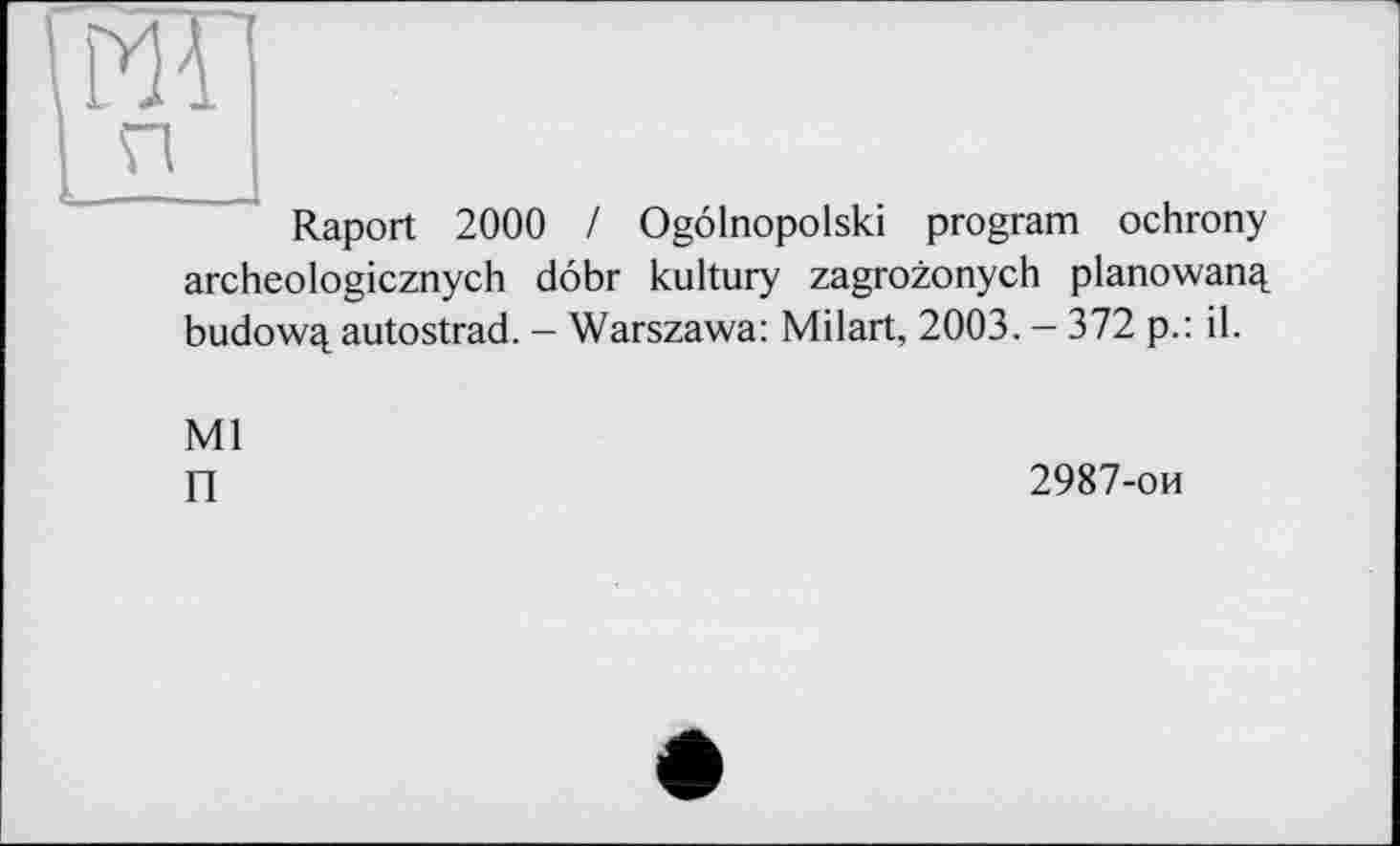 ﻿ml
П I
Raport 2000 / Ogôlnopolski program ochrony archeologicznych dôbr kultury zagrozonych planowanq. budowq. autostrad. - Warszawa: Milart, 2003. - 372 p.: il.
Ml
П
2987-ои